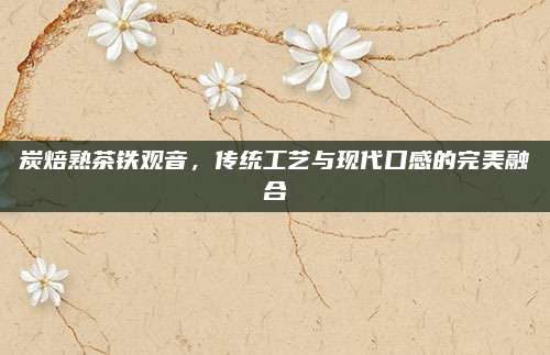 炭焙熟茶铁观音，传统工艺与现代口感的完美融合