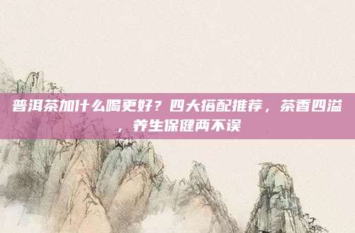 普洱茶加什么喝更好？四大搭配推荐，茶香四溢，养生保健两不误