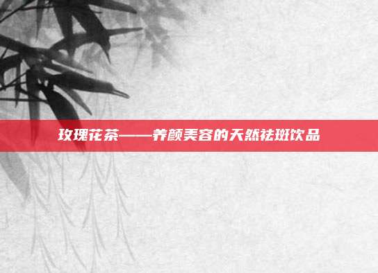 玫瑰花茶——养颜美容的天然祛斑饮品