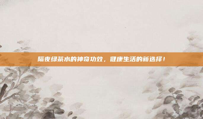 隔夜绿茶水的神奇功效，健康生活的新选择！