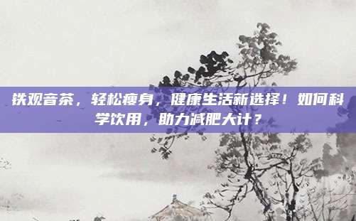 铁观音茶，轻松瘦身，健康生活新选择！如何科学饮用，助力减肥大计？