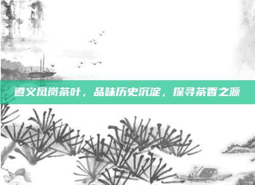 遵义凤岗茶叶，品味历史沉淀，探寻茶香之源