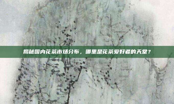 揭秘国内花茶市场分布，哪里是花茶爱好者的天堂？