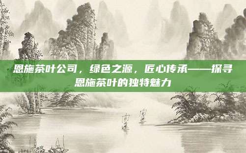 恩施茶叶公司,绿色之源,匠心传承——探寻恩施茶叶的独特魅力