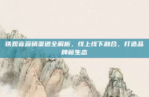 铁观音营销渠道全解析,线上线下融合,打造品牌新生态