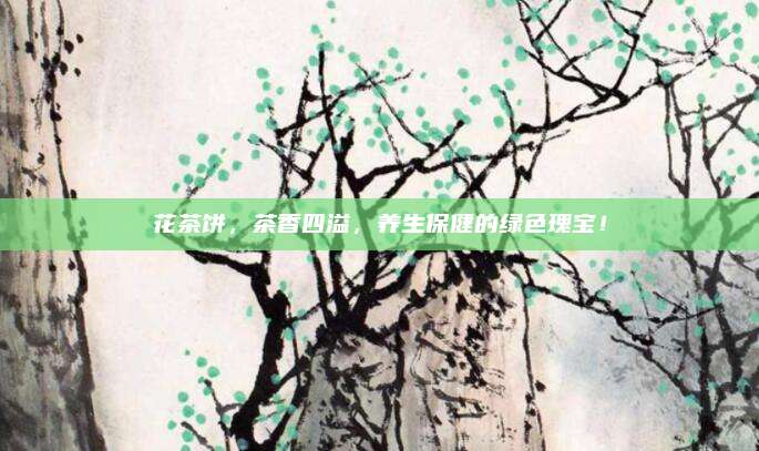 花茶饼,茶香四溢,养生保健的绿色瑰宝!