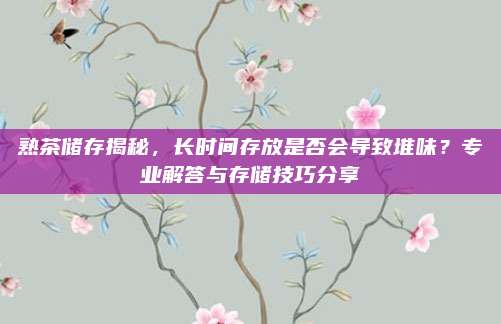 熟茶储存揭秘,长时间存放是否会导致堆味?专业解答与存储技巧分享
