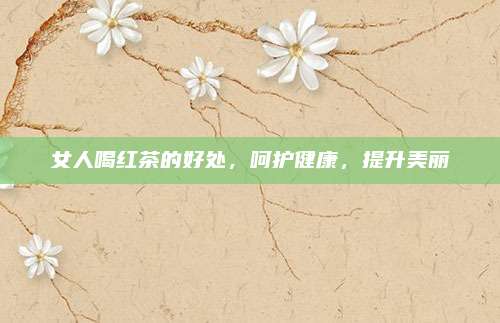 女人喝红茶的好处,呵护健康,提升美丽