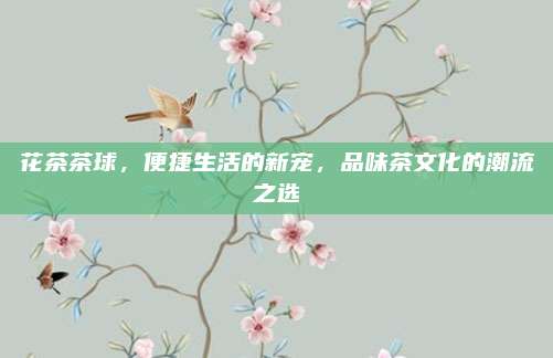 花茶茶球,便捷生活的新宠,品味茶文化的潮流之选