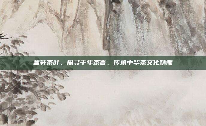 茗轩茶叶,探寻千年茶香,传承中华茶文化精髓