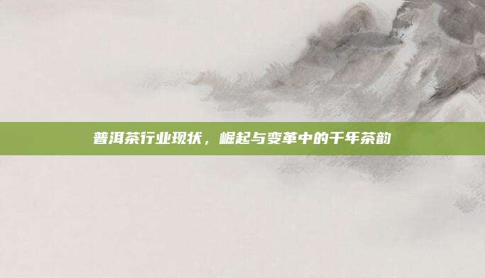 普洱茶行业现状,崛起与变革中的千年茶韵