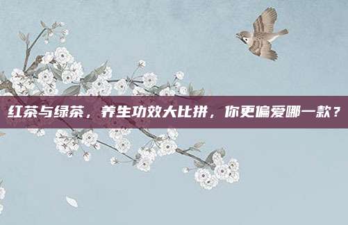 红茶与绿茶，养生功效大比拼，你更偏爱哪一款？