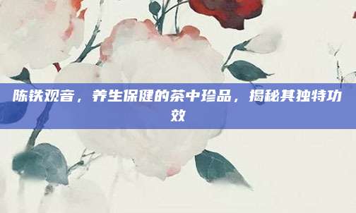 陈铁观音，养生保健的茶中珍品，揭秘其独特功效