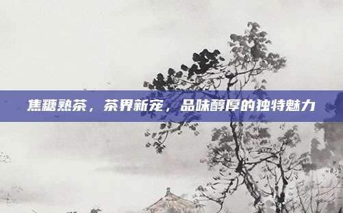 焦糖熟茶，茶界新宠，品味醇厚的独特魅力