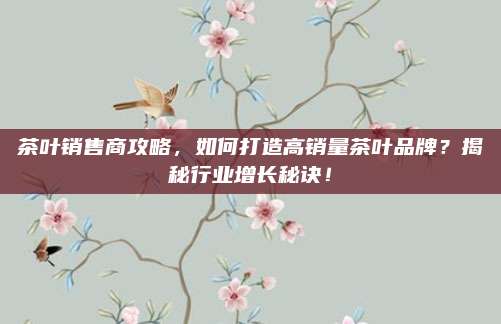 茶叶销售商攻略，如何打造高销量茶叶品牌？揭秘行业增长秘诀！