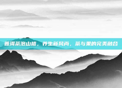 普洱茶泡山楂，养生新风尚，茶与果的完美融合
