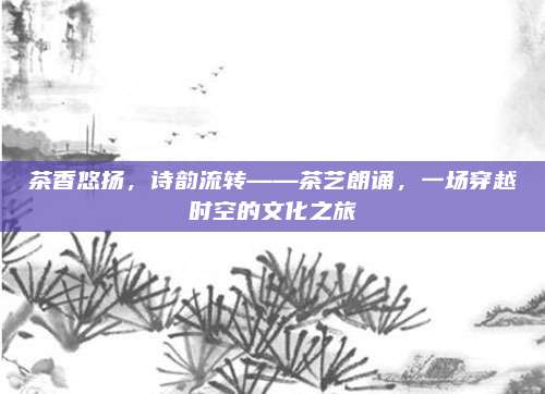 茶香悠扬，诗韵流转——茶艺朗诵，一场穿越时空的文化之旅