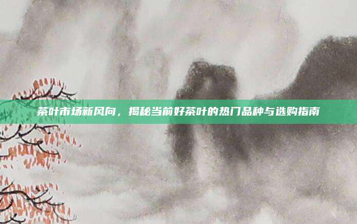 茶叶市场新风向，揭秘当前好茶叶的热门品种与选购指南