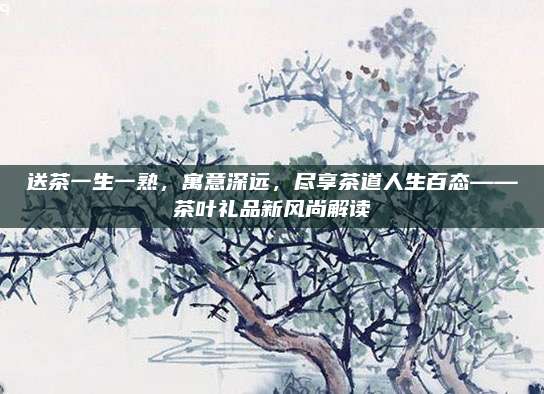 送茶一生一熟，寓意深远，尽享茶道人生百态——茶叶礼品新风尚解读