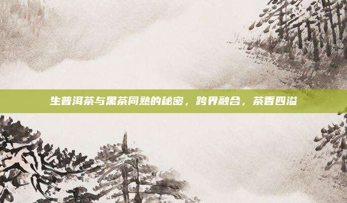 生普洱茶与黑茶同熟的秘密,跨界融合,茶香四溢