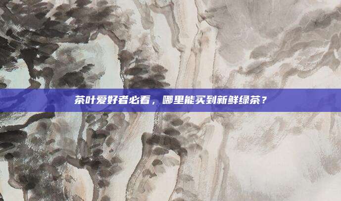 茶叶爱好者必看,哪里能买到新鲜绿茶?