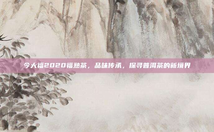 今大福2020福熟茶，品味传承，探寻普洱茶的新境界