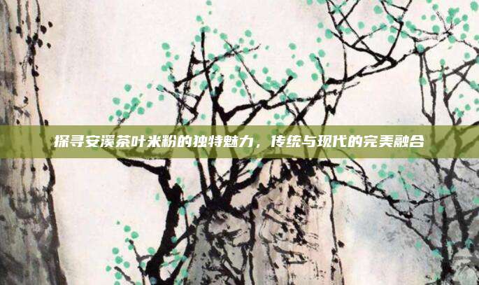 探寻安溪茶叶米粉的独特魅力，传统与现代的完美融合