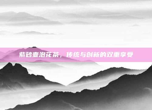 紫砂壶泡花茶，传统与创新的双重享受