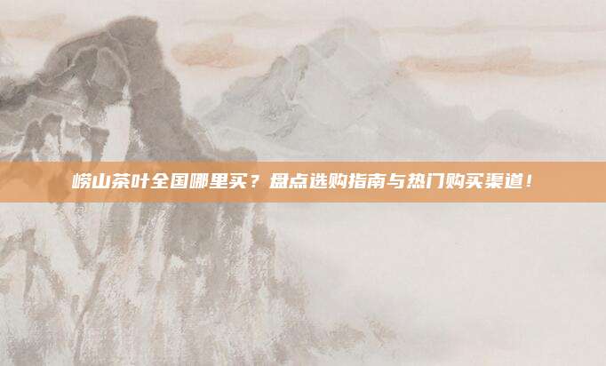 崂山茶叶全国哪里买?盘点选购指南与热门购买渠道!