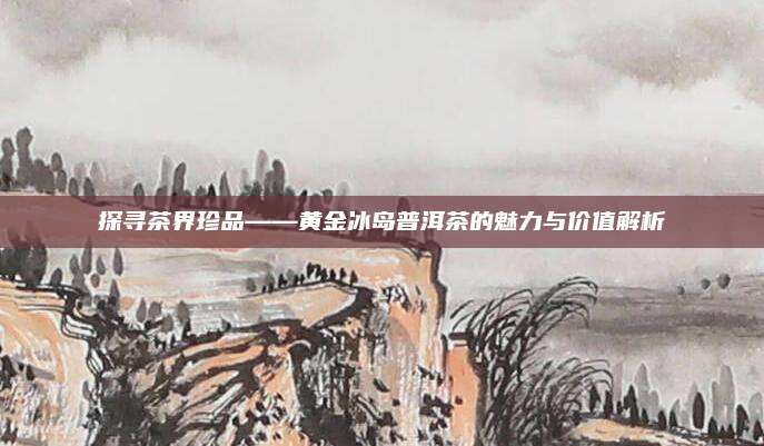 探寻茶界珍品——黄金冰岛普洱茶的魅力与价值解析
