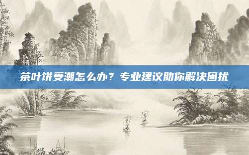 茶叶饼受潮怎么办？专业建议助你解决困扰