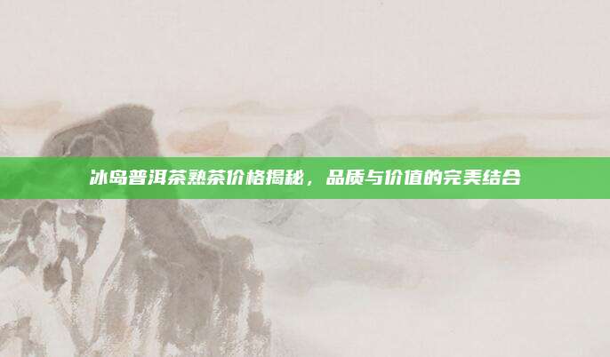 冰岛普洱茶熟茶价格揭秘，品质与价值的完美结合