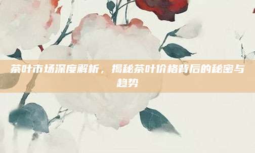 茶叶市场深度解析，揭秘茶叶价格背后的秘密与趋势