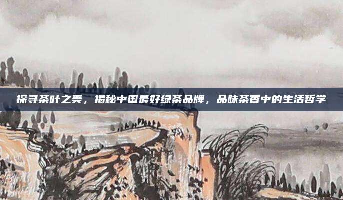 探寻茶叶之美,揭秘中国最好绿茶品牌,品味茶香中的生活哲学