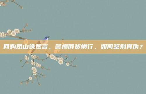 网购凤山铁观音，警惕假货横行，如何鉴别真伪？