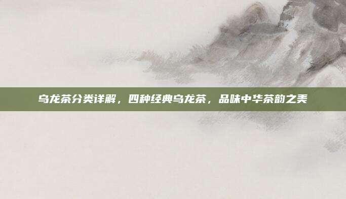 乌龙茶分类详解,四种经典乌龙茶,品味中华茶韵之美