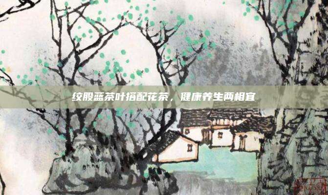 绞股蓝茶叶搭配花茶，健康养生两相宜