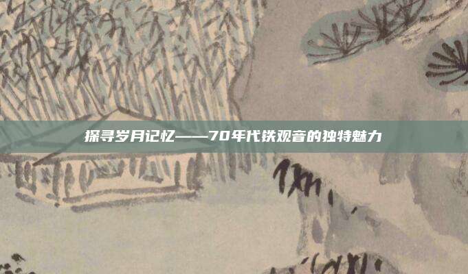 探寻岁月记忆——70年代铁观音的独特魅力