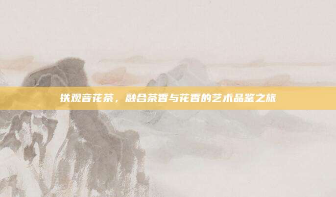 铁观音花茶,融合茶香与花香的艺术品鉴之旅