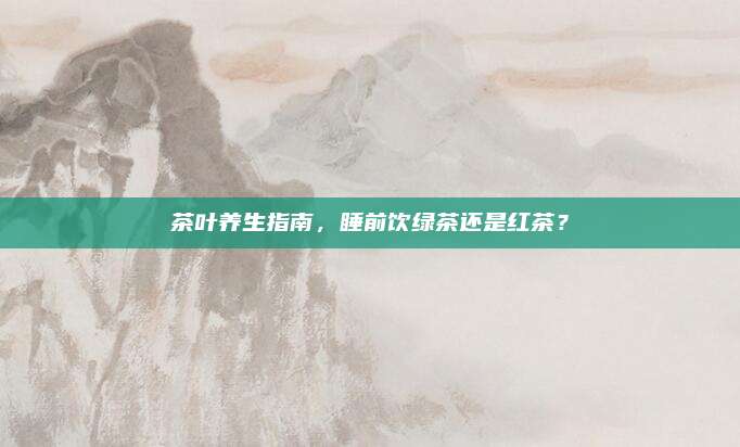茶叶养生指南,睡前饮绿茶还是红茶?