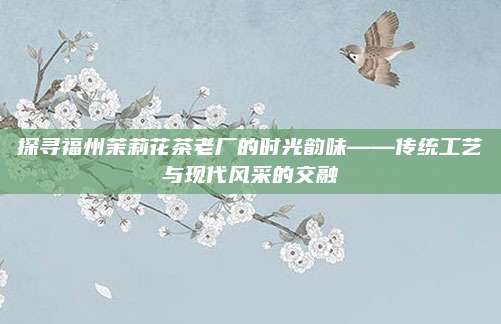 探寻福州茉莉花茶老厂的时光韵味——传统工艺与现代风采的交融
