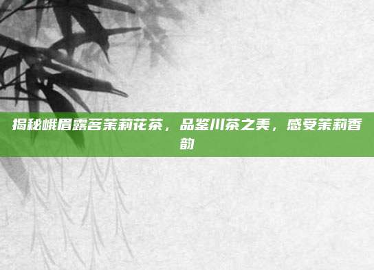 揭秘峨眉露茗茉莉花茶，品鉴川茶之美，感受茉莉香韵