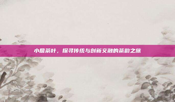 小詹茶叶，探寻传统与创新交融的茶韵之旅