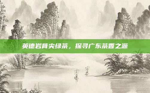 英德岩背尖绿茶，探寻广东茶香之源