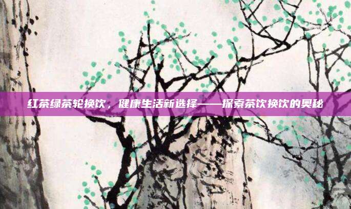 红茶绿茶轮换饮，健康生活新选择——探索茶饮换饮的奥秘
