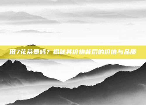 田7花茶贵吗？揭秘其价格背后的价值与品质