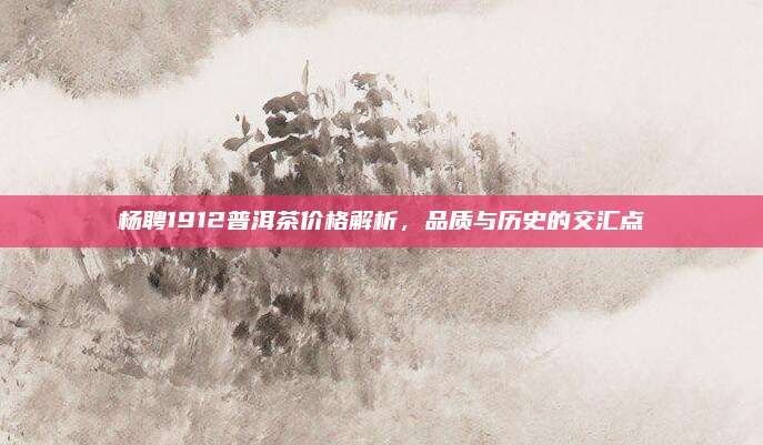 杨聘1912普洱茶价格解析,品质与历史的交汇点