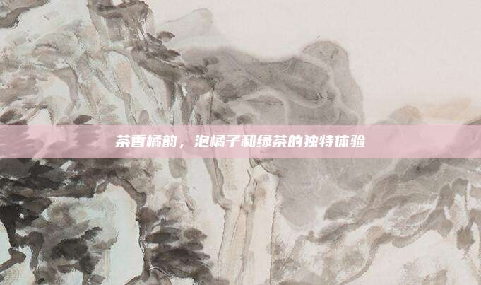 茶香橘韵，泡橘子和绿茶的独特体验