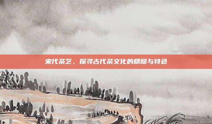 宋代茶艺,探寻古代茶文化的精髓与特色