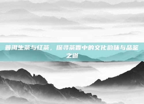普洱生茶与红茶,探寻茶香中的文化韵味与品鉴之道